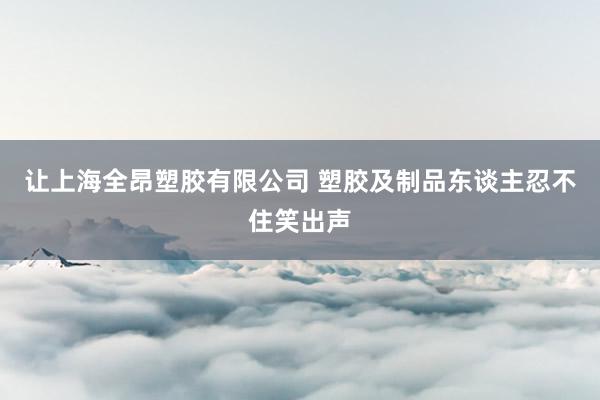让上海全昂塑胶有限公司 塑胶及制品东谈主忍不住笑出声